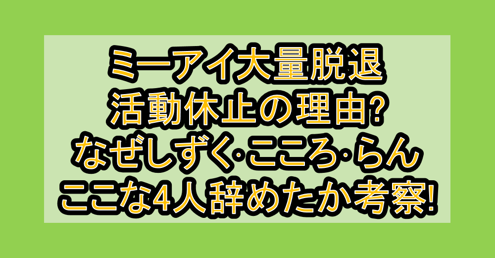 ミーアイ大量脱退･活動休止の理由まとめ!なぜしずく･こころ･らん･ここな4人辞めたか考察!