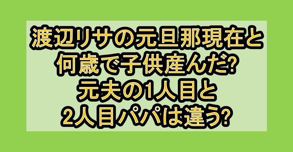 渡辺リサの元旦那現在と何歳で子供産んだ?元夫の1人目と2人目パパは違う?