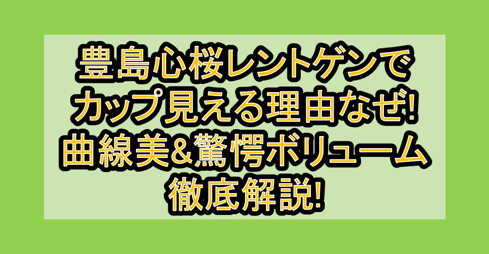 豊島心桜レントゲンでカップ見える理由なぜ!曲線美&驚愕ボリューム徹底解説!