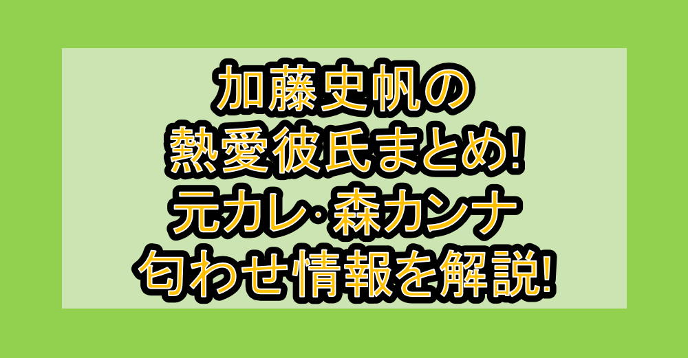 加藤史帆の熱愛彼氏まとめ!元カレ･森カンナ匂わせ情報を解説!