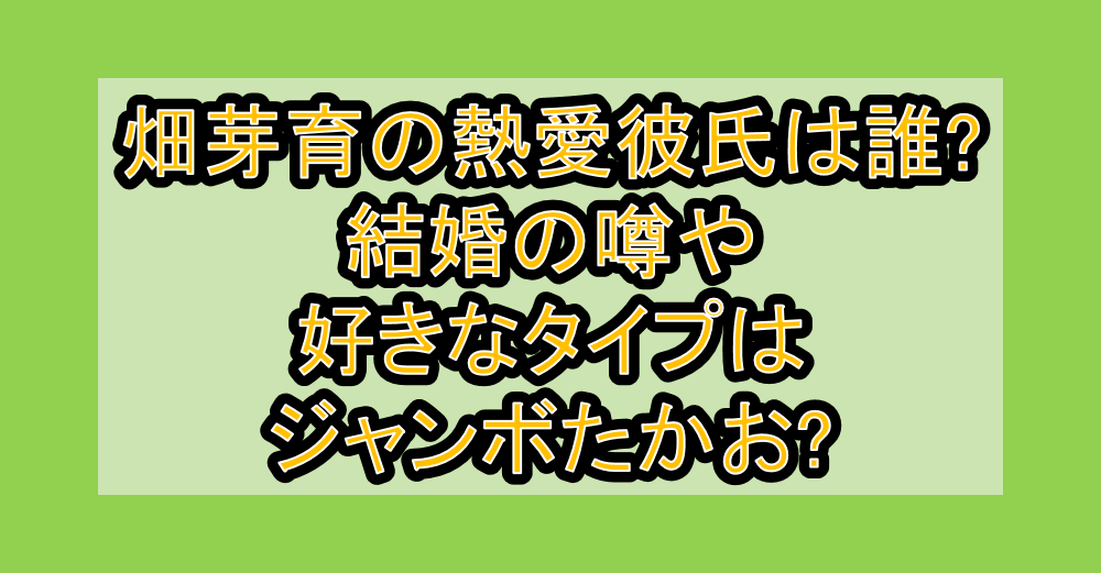 畑芽育の熱愛彼氏は誰?結婚の噂や好きなタイプはジャンボたかお?