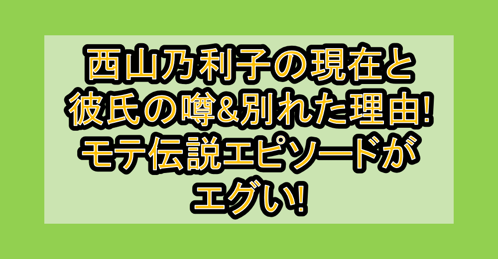 西山乃利子の現在と彼氏の噂&別れた理由!モテ伝説エピソードがエグい!