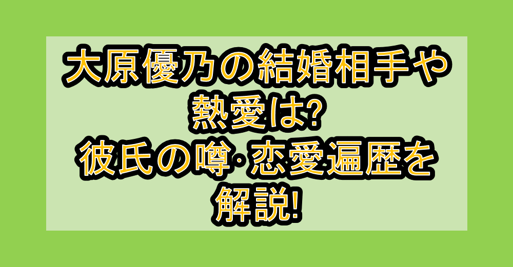 大原優乃の結婚相手や熱愛は?彼氏の噂･恋愛遍歴を解説!