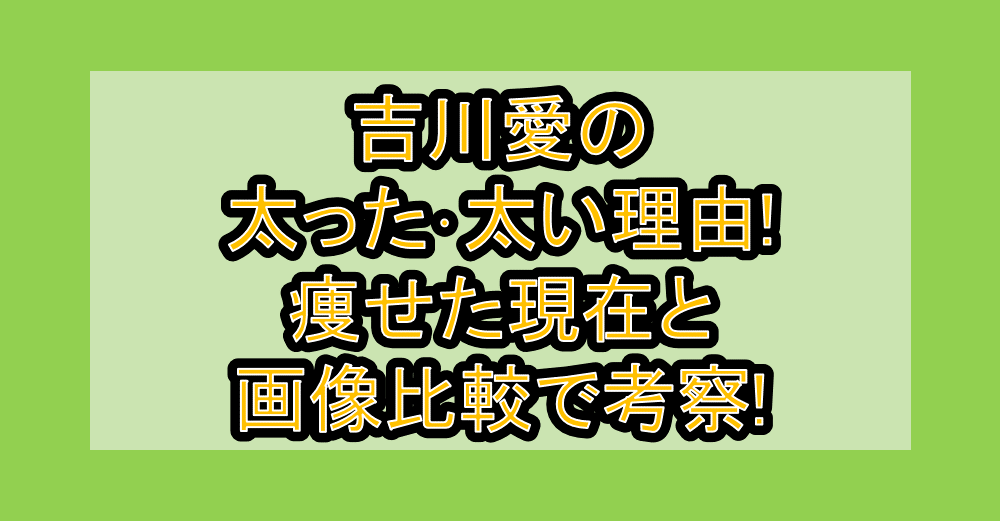吉川愛の太った・太い理由!痩せた現在と画像比較で考察!
