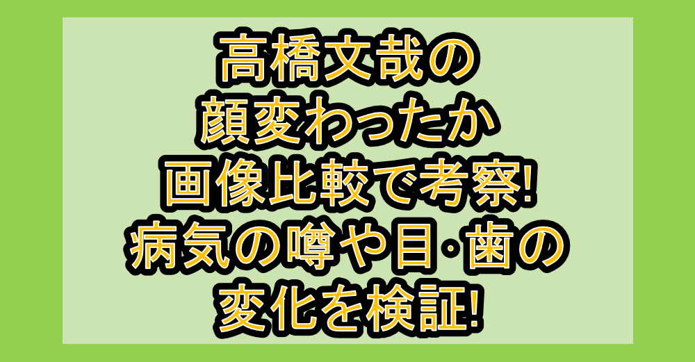 高橋文哉の顔変わったか画像比較で考察!病気の噂や目・歯の変化を検証!