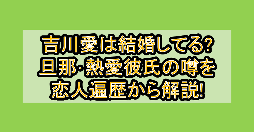 吉川愛は結婚してる?旦那･熱愛彼氏の噂を恋人遍歴から解説!