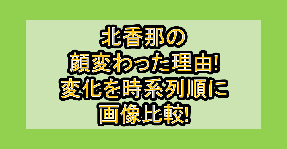 北香那の顔変わった理由!変化を時系列順に画像比較!