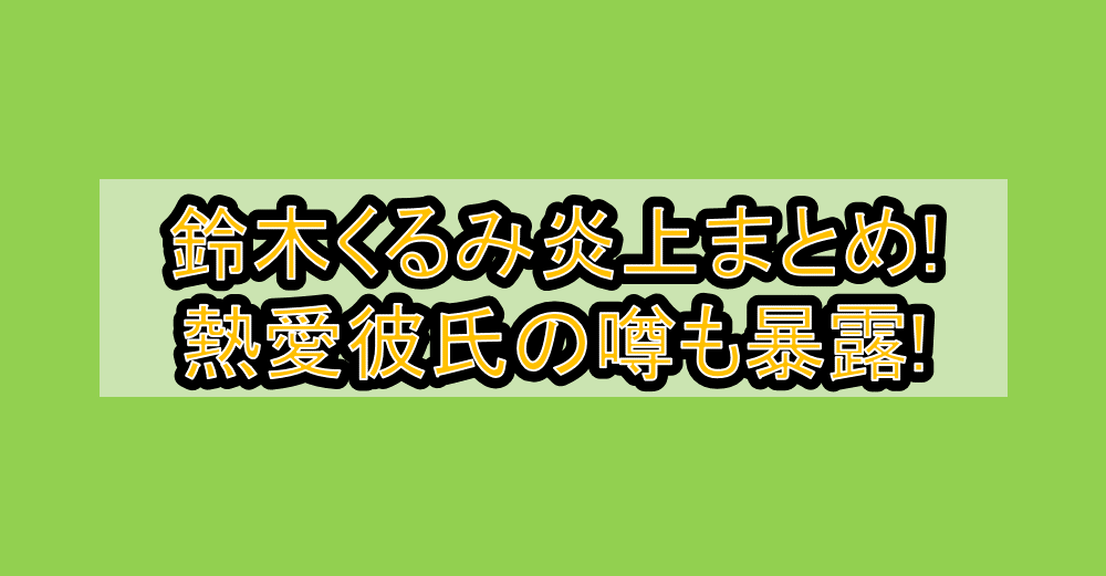鈴木くるみ炎上まとめ!熱愛彼氏の噂も暴露!