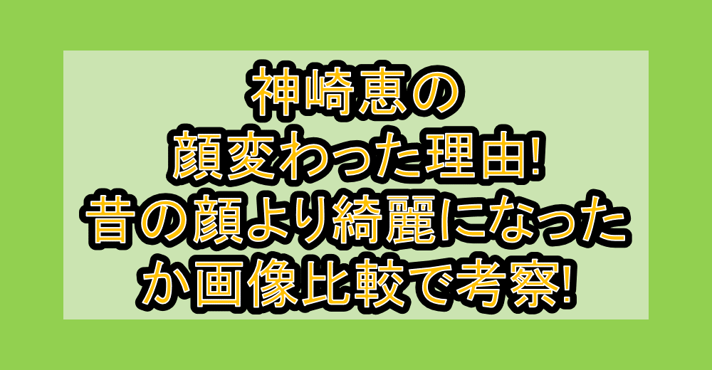 神崎恵の顔変わった理由!昔の顔より綺麗になったか画像比較で考察!