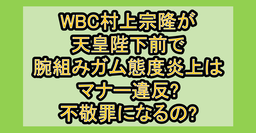WBC村上宗隆が天皇陛下前で腕組みガム態度炎上はマナー違反?不敬罪になるの?