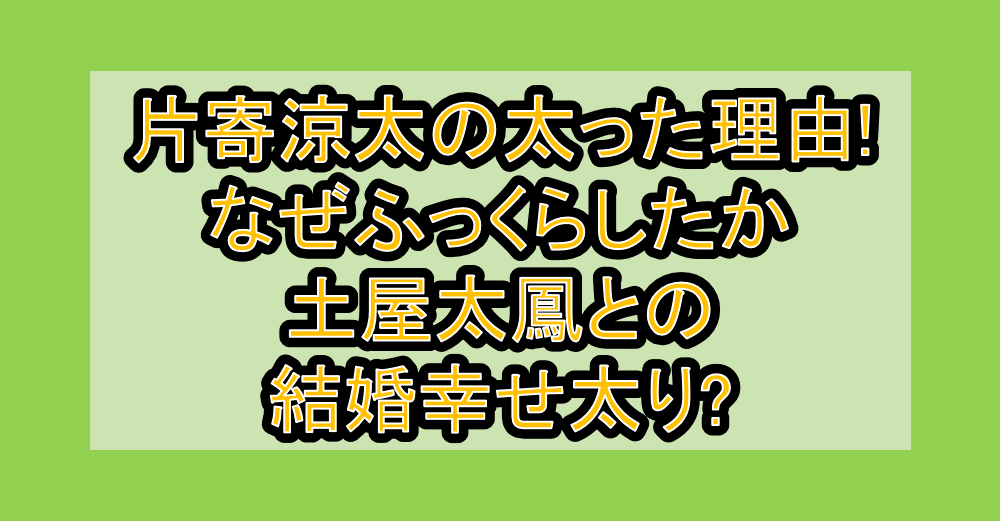 片寄涼太の太った理由!なぜふっくらしたか土屋太鳳との結婚幸せ太り?