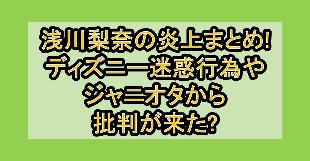 浅川梨奈の炎上まとめ!ディズニー迷惑行為やジャニオタから批判が来た?