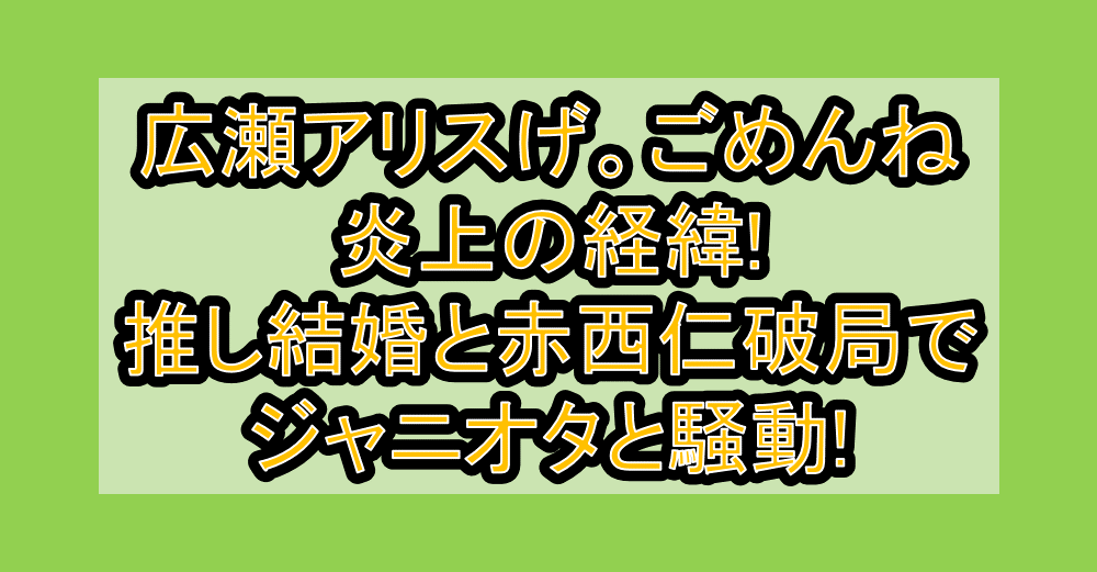 広瀬アリスげ。ごめんね炎上の経緯!推し結婚と赤西仁破局でジャニオタと騒動!