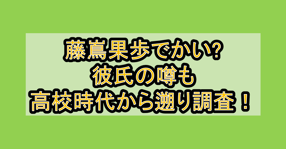 藤嶌果歩でかい?彼氏の噂も高校時代から遡り調査！
