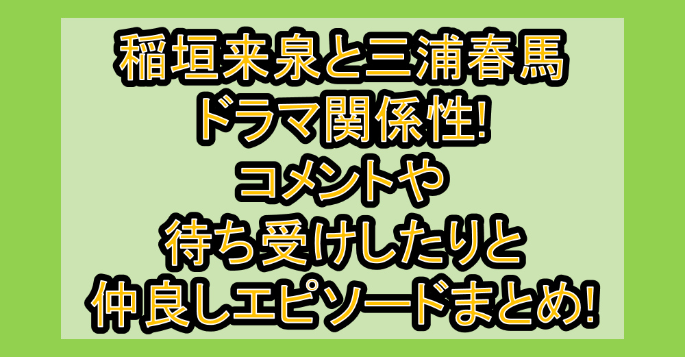 稲垣来泉と三浦春馬ドラマ関係性!コメントや待ち受けしたりと仲良しエピソードまとめ!